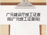 广元建设厅焊工证查询(广元焊工证查询)