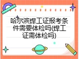 哈尔滨焊工证报考条件需要体检吗(焊工证需体检吗)