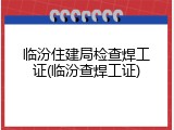 临汾住建局检查焊工证(临汾查焊工证)