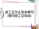 焊工证怎么复审黄冈(黄冈焊工证复审)