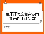 焊工证怎么复审湖南(湖南焊工证复审)