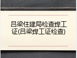 吕梁住建局检查焊工证(吕梁焊工证检查)