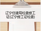 辽宁住建局检查焊工证(辽宁焊工证检查)