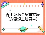 焊工证怎么复审安康(安康焊工证复审)
