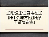 辽阳焊工证复审在辽阳什么地方(辽阳焊工证复审点)