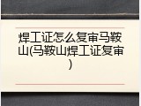 焊工证怎么复审马鞍山(马鞍山焊工证复审)