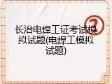 长治电焊工证考试模拟试题(电焊工模拟试题)
