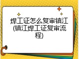 焊工证怎么复审镇江(镇江焊工证复审流程)