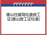 唐山住建局检查焊工证(唐山焊工证检查)