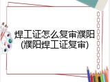 焊工证怎么复审濮阳(濮阳焊工证复审)