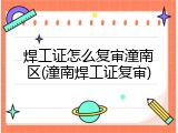 焊工证怎么复审潼南区(潼南焊工证复审)