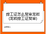 焊工证怎么复审龙岩(龙岩焊工证复审)