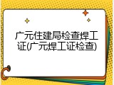 广元住建局检查焊工证(广元焊工证检查)