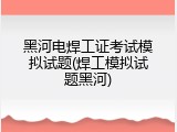 黑河电焊工证考试模拟试题(焊工模拟试题黑河)