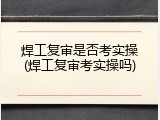 焊工复审是否考实操(焊工复审考实操吗)