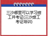 三沙哪里可以学习焊工并考证(三沙焊工考证培训)