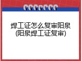 焊工证怎么复审阳泉(阳泉焊工证复审)