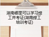 湖南哪里可以学习焊工并考证(湖南焊工培训考证)