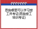 恩施哪里可以学习焊工并考证(恩施焊工培训考证)