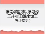 淮南哪里可以学习焊工并考证(淮南焊工考证培训)