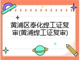 黄浦区奉化焊工证复审(黄浦焊工证复审)