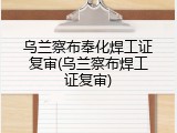 乌兰察布奉化焊工证复审(乌兰察布焊工证复审)
