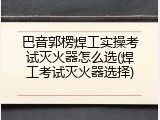 巴音郭楞焊工实操考试灭火器怎么选(焊工考试灭火器选择)