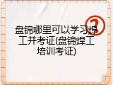 盘锦哪里可以学习焊工并考证(盘锦焊工培训考证)