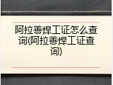 阿拉善焊工证怎么查询(阿拉善焊工证查询)
