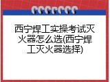 西宁焊工实操考试灭火器怎么选(西宁焊工灭火器选择)