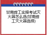 甘南焊工实操考试灭火器怎么选(甘南焊工灭火器选择)
