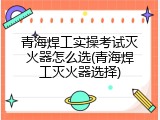 青海焊工实操考试灭火器怎么选(青海焊工灭火器选择)