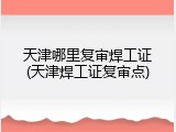 天津哪里复审焊工证(天津焊工证复审点)