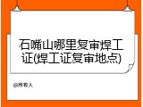 石嘴山哪里复审焊工证(焊工证复审地点)