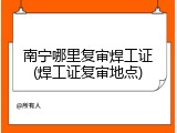 南宁哪里复审焊工证(焊工证复审地点)
