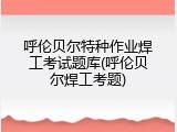 呼伦贝尔特种作业焊工考试题库(呼伦贝尔焊工考题)