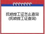 抚顺焊工证怎么查询(抚顺焊工证查询)