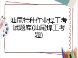 汕尾特种作业焊工考试题库(汕尾焊工考题)