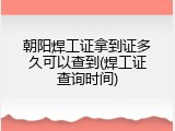 朝阳焊工证拿到证多久可以查到(焊工证查询时间)