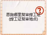 恩施哪里复审焊工证(焊工证复审地点)