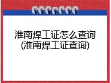 淮南焊工证怎么查询(淮南焊工证查询)