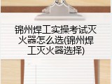 锦州焊工实操考试灭火器怎么选(锦州焊工灭火器选择)