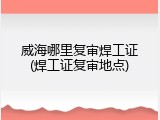 威海哪里复审焊工证(焊工证复审地点)