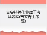 吉安特种作业焊工考试题库(吉安焊工考题)