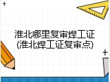 淮北哪里复审焊工证(淮北焊工证复审点)