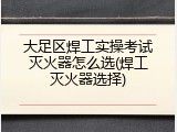 大足区焊工实操考试灭火器怎么选(焊工灭火器选择)