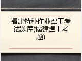 福建特种作业焊工考试题库(福建焊工考题)