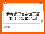 伊春哪里复审焊工证(焊工证复审地点)