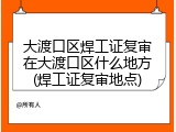 大渡口区焊工证复审在大渡口区什么地方(焊工证复审地点)