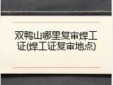 双鸭山哪里复审焊工证(焊工证复审地点)